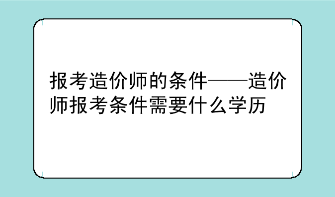 报考造价师的条件——造价师报考条件需要什么学历