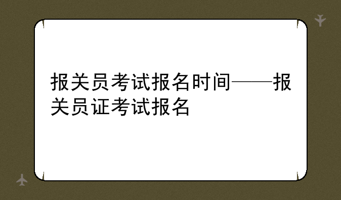 报关员考试报名时间——报关员证考试报名