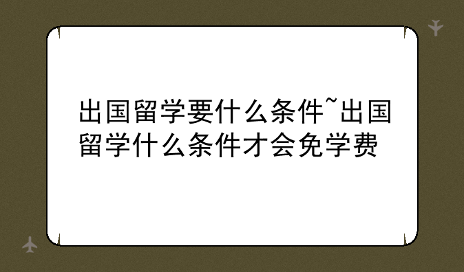 出国留学要什么条件~出国留学什么条件才会免学费