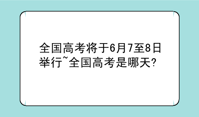 全国高考将于6月7至8日举行~全国高考是哪天?