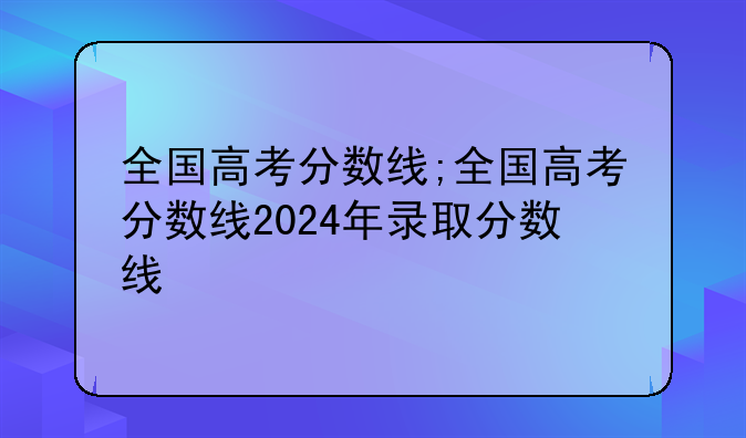 全国高考分数线;全国高考分数线2024年录取分数线