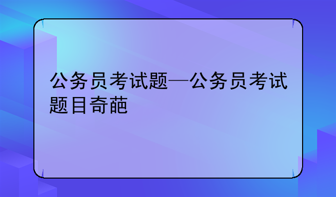 公务员考试题—公务员考试题目奇葩