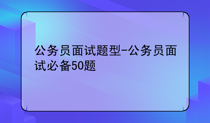 公务员面试题型-公务员面试必备50题