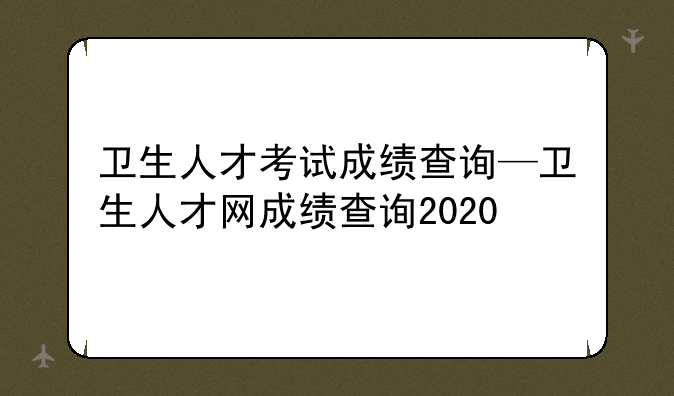 卫生人才考试成绩查询—卫生人才网成绩查询2020